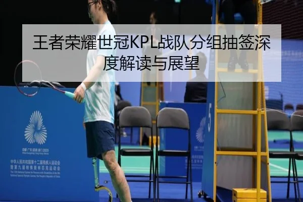 王者荣耀世冠KPL战队分组抽签深度解读与展望