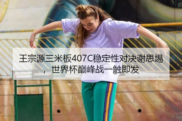 王宗源三米板407C稳定性对决谢思埸，世界杯巅峰战一触即发