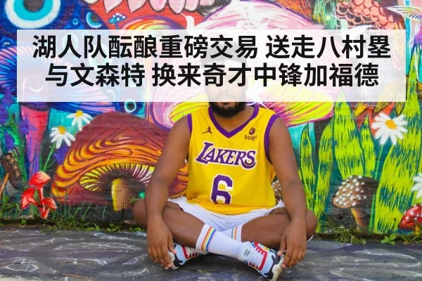 湖人队酝酿重磅交易 送走八村塁与文森特 换来奇才中锋加福德