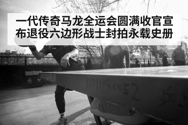 一代传奇马龙全运会圆满收官宣布退役六边形战士封拍永载史册